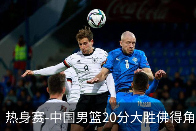 热身赛-中国男篮20分大胜佛得角 崔永熙18分